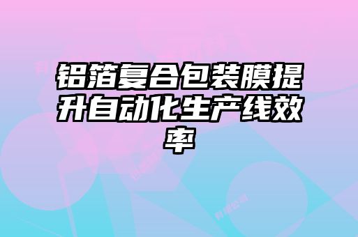 鋁箔復合包裝膜提升自動化生產線效率