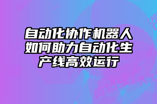 自動化協作機器人如何助力自動化生產線高效運行
