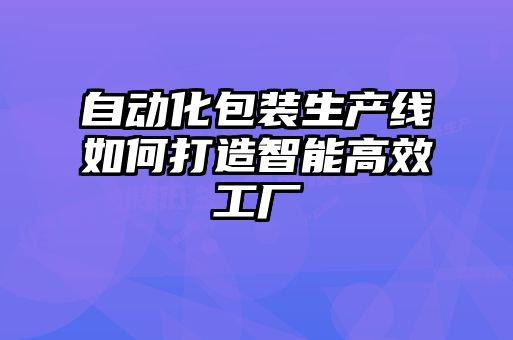 自動(dòng)化包裝生產(chǎn)線如何打造智能高效工廠