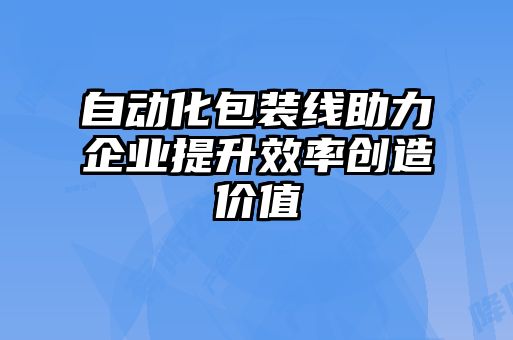 自動化包裝線助力企業提升效率創造價值