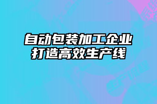 自動包裝加工企業打造高效生產線