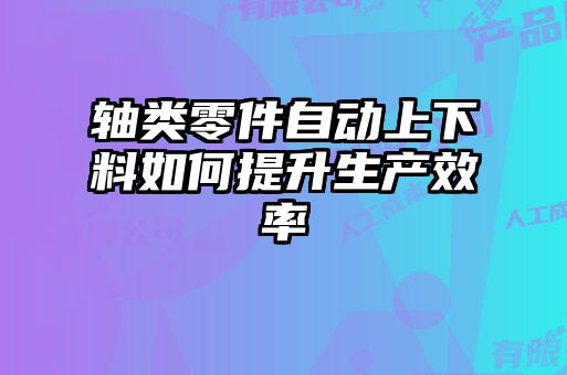 軸類零件自動上下料如何提升生產(chǎn)效率